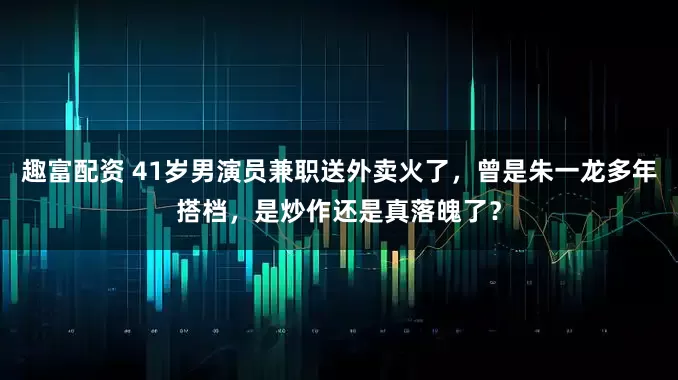 趣富配资 41岁男演员兼职送外卖火了，曾是朱一龙多年搭档，是炒作还是真落魄了？