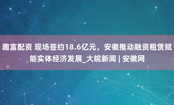 趣富配资 现场签约18.6亿元，安徽推动融资租赁赋能实体经济发展_大皖新闻 | 安徽网