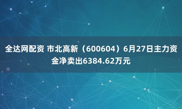 全达网配资 市北高新（600604）6月27日主力资金净卖出6384.62万元