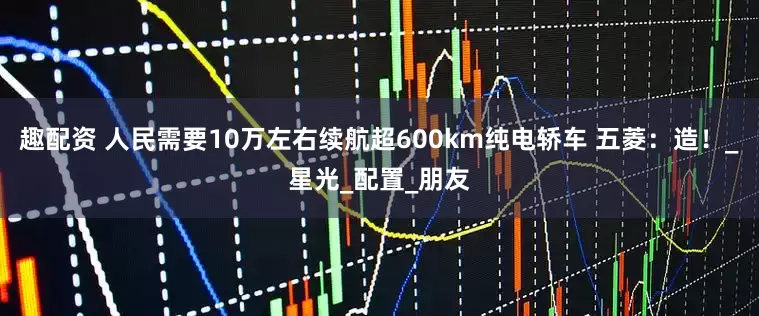 趣配资 人民需要10万左右续航超600km纯电轿车 五菱：造！_星光_配置_朋友