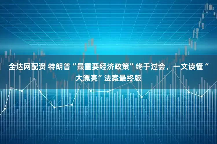 全达网配资 特朗普“最重要经济政策”终于过会，一文读懂“大漂亮”法案最终版