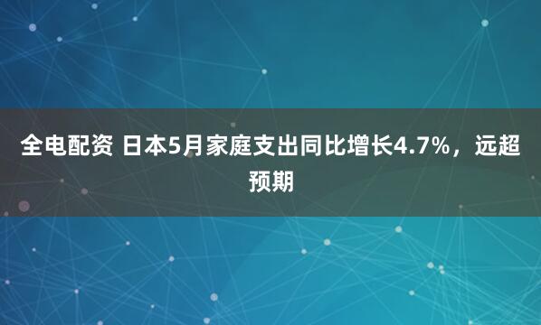 全电配资 日本5月家庭支出同比增长4.7%，远超预期