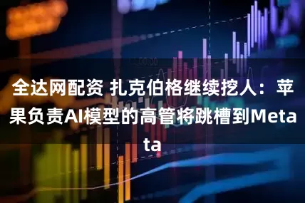 全达网配资 扎克伯格继续挖人：苹果负责AI模型的高管将跳槽到Meta
