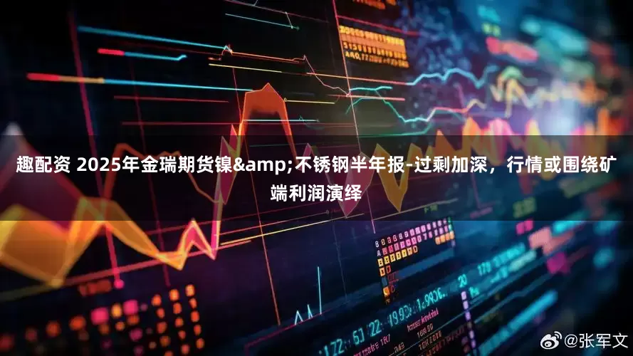 趣配资 2025年金瑞期货镍&不锈钢半年报-过剩加深，行情或围绕矿端利润演绎