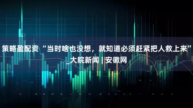 策略盈配资 “当时啥也没想，就知道必须赶紧把人救上来”_大皖新闻 | 安徽网