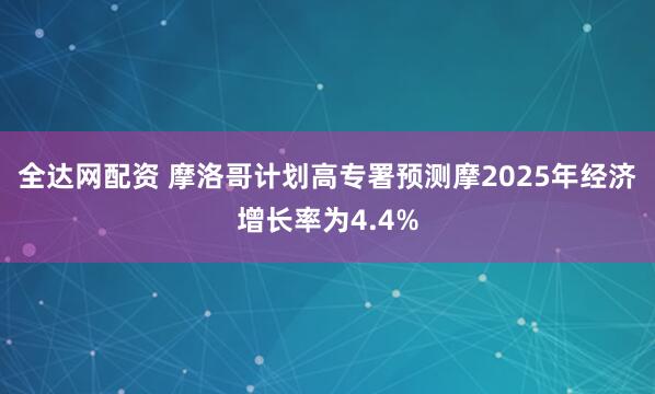全达网配资 摩洛哥计划高专署预测摩2025年经济增长率为4.4%