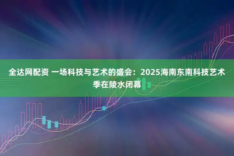 全达网配资 一场科技与艺术的盛会：2025海南东南科技艺术季在陵水闭幕