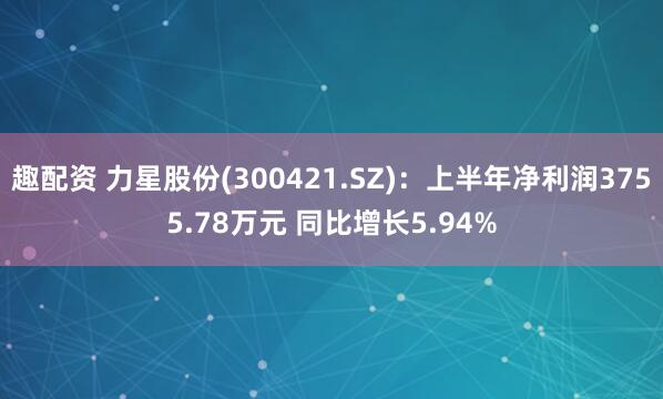 趣配资 力星股份(300421.SZ)：上半年净利润3755.78万元 同比增长5.94%