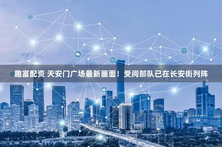 趣富配资 天安门广场最新画面！受阅部队已在长安街列阵