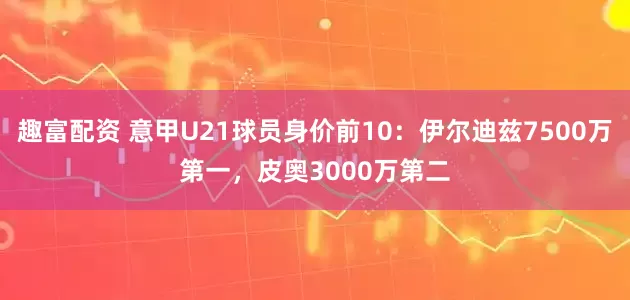 趣富配资 意甲U21球员身价前10：伊尔迪兹7500万第一，皮奥3000万第二