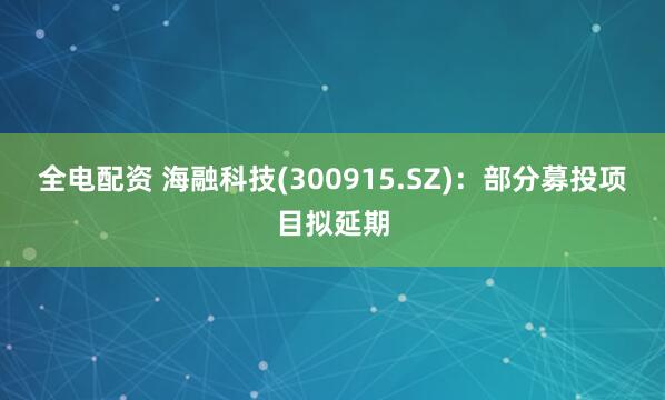 全电配资 海融科技(300915.SZ)：部分募投项目拟延期