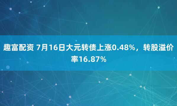 趣富配资 7月16日大元转债上涨0.48%，转股溢价率16.87%