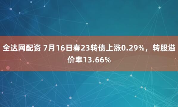 全达网配资 7月16日春23转债上涨0.29%，转股溢价率13.66%