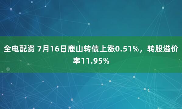 全电配资 7月16日鹿山转债上涨0.51%，转股溢价率11.95%