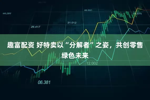 趣富配资 好特卖以“分解者”之姿，共创零售绿色未来