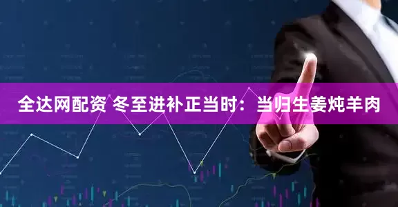 全达网配资 冬至进补正当时：当归生姜炖羊肉