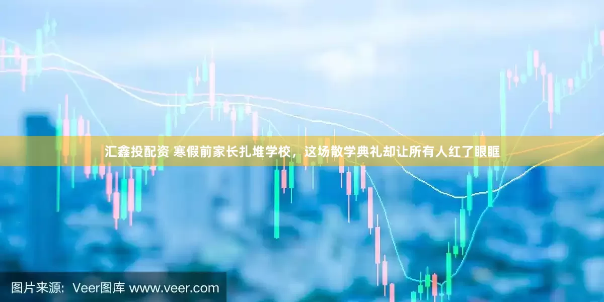汇鑫投配资 寒假前家长扎堆学校，这场散学典礼却让所有人红了眼眶