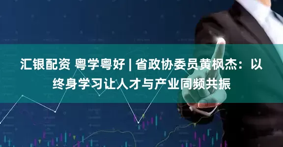 汇银配资 粤学粤好 | 省政协委员黄枫杰：以终身学习让人才与产业同频共振