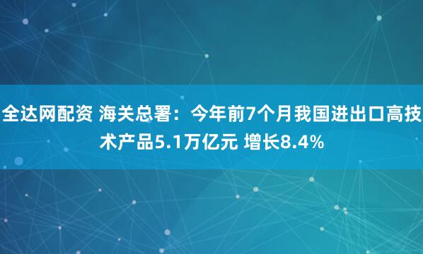 全达网配资 海关总署：今年前7个月我国进出口高技术产品5.1万亿元 增长8.4%