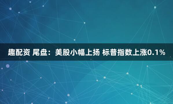趣配资 尾盘：美股小幅上扬 标普指数上涨0.1%