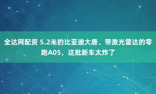全达网配资 5.2米的比亚迪大唐、带激光雷达的零跑A05，这批新车太炸了
