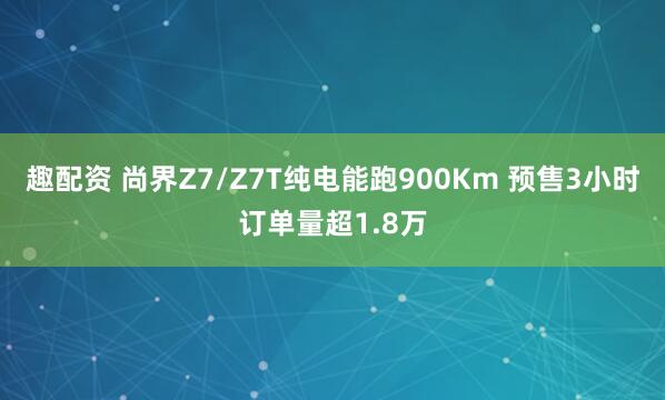 趣配资 尚界Z7/Z7T纯电能跑900Km 预售3小时订单量超1.8万