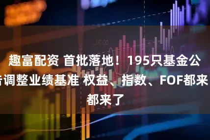 趣富配资 首批落地！195只基金公告调整业绩基准 权益、指数、FOF都来了