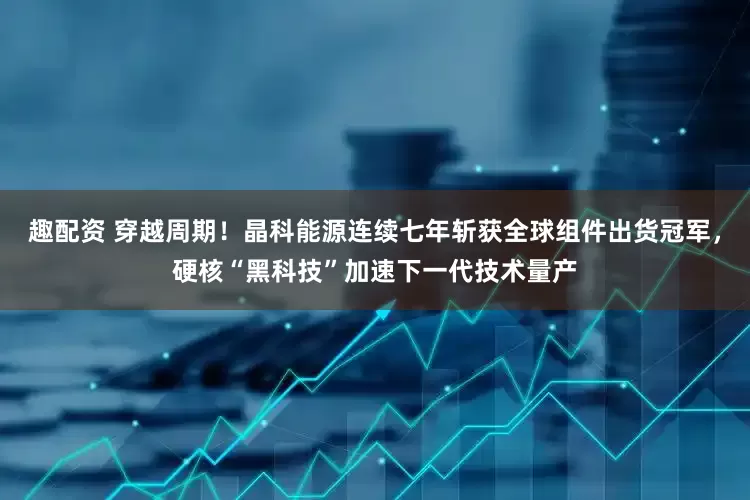 趣配资 穿越周期！晶科能源连续七年斩获全球组件出货冠军，硬核“黑科技”加速下一代技术量产