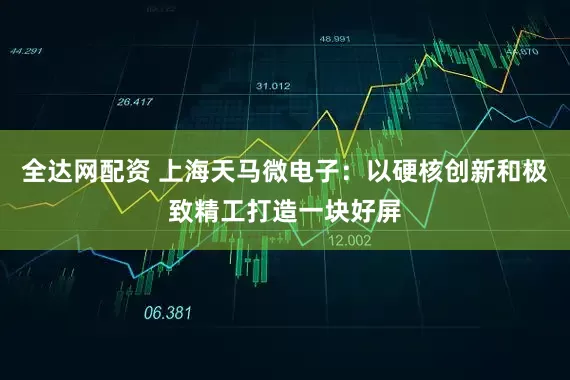 全达网配资 上海天马微电子：以硬核创新和极致精工打造一块好屏