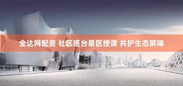 全达网配资 社区搭台景区授课 共护生态屏障