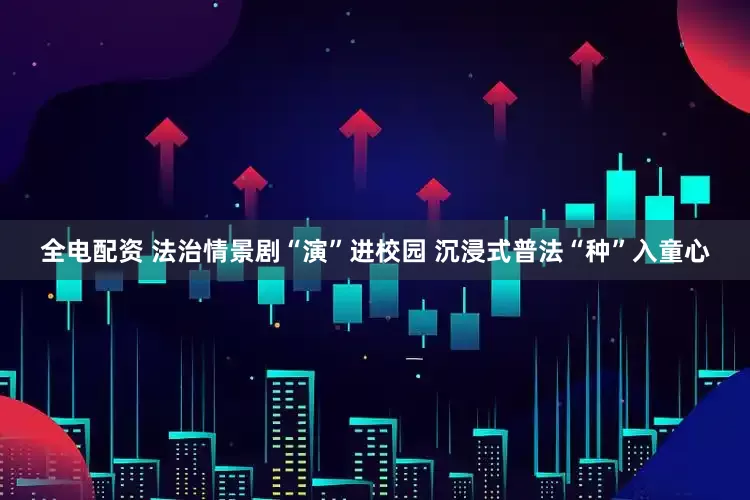 全电配资 法治情景剧“演”进校园 沉浸式普法“种”入童心