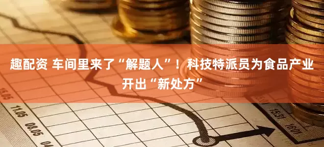趣配资 车间里来了“解题人”！科技特派员为食品产业开出“新处方”