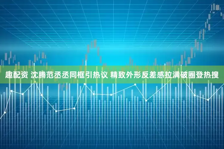 趣配资 沈腾范丞丞同框引热议 精致外形反差感拉满破圈登热搜