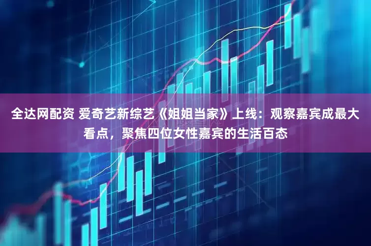 全达网配资 爱奇艺新综艺《姐姐当家》上线：观察嘉宾成最大看点，聚焦四位女性嘉宾的生活百态